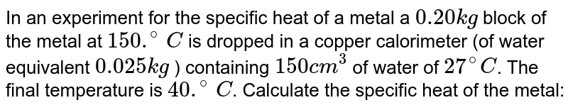 In an experiment to determine the specific heat of a metal,a `0.20 kg` block of the metal at `150 .^(@) C` is dropped in a copper calorimeter  (of water equivalent `0.025 kg`) containing `150 cm^3` of water at `27 .^(@) C`. The final temperature is `40.^(@) C`. The specific heat of the metal is. 