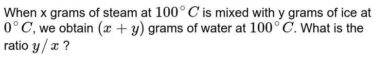 When x grams of steam at 100^(@)C is mixed with y grams of ice at 0^(@)C , we obtain (x + y) grams of water at 100^(@)C . What is the ratio y//x ?