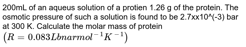 200mL of an aqueus solution of a protien 1.26 g of the protein. The osmotic pressure of such a solution is found to be 2.7xx10^(-3) bar at 300 K. Calculate the molar mass of protein `(R=0.083 L bnar mol^(-1)K^(-1))`