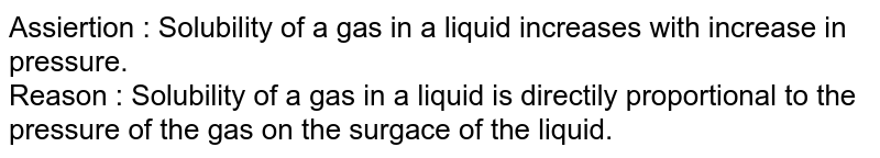 Assiertion : Solubility of a gas in a liquid increases with increase in pressure. Reason : Solubility of a gas in a liquid is directily proportional to the pressure of the gas on the surgace of the liquid.