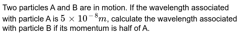 Two particles A and B are in motion. If the wavelength associated with particle A is 5 xx 10^(-8)m , calculate the wavelength associated with particle B if its momentum is half of A.