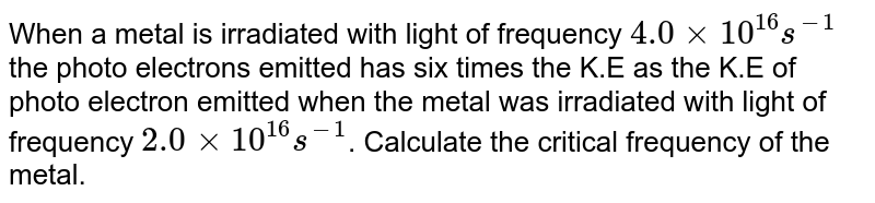 When a metal is irradiated with light of frequency 4.0 xx 10^(16)s^(-1) the photo electrons emitted has six times the K.E as the K.E of photo electron emitted when the metal was irradiated with light of frequency 2.0 xx 10^(16)s^(-1) . Calculate the critical frequency of the metal.