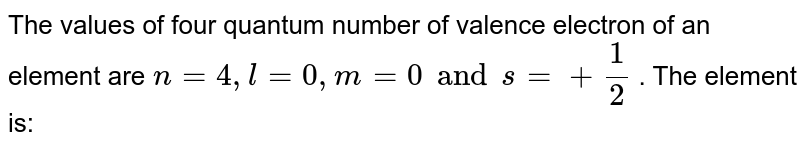 The values of four quantum numbers of valence electron of an element X is n = 4,l = 0, m = 0, s = 1//2 The element is