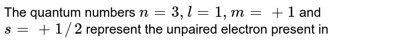 The quantum numbers n = 3, l = 1, m = +1 and s = +1//2 represent the unpaired electron present in