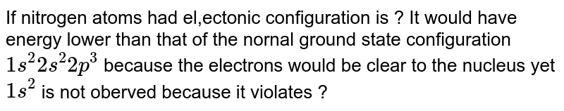 If the nitrogen atom has electronic configuration `1s^(7)`, it would have energy lower than that of the normal ground state configuration `1s^(2)2s^(2)2p^(3)` because the electrons would be closer to the nucleus. Yet `1s^(7)` is not observed because it violates