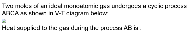 Two moles of an ideal monoatomic gas undergoes a cyclic process ABCA as shown in V-T diagram below: Heat supplied to the gas during the process AB is :