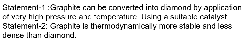 Statement-1 :Graphite can be converted into diamond by application of very high pressure and temperature. Using a suitable catalyst. Statement-2: Graphite is thermodynamically more stable and less dense than diamond.