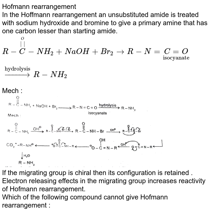 Hofmann rearrangement In the Hoffmann rearrangement an unsubstituted amide is treated with sodium hydroxide and bromine to give a primary amine that has one carbon lesser than starting amide. R-oversetoverset(O)(||)C-NH_2+NaOH+Br_2toR-N=underset("isocyanate")(C=O)overset("hydrolysis")toR-NH_2 Mech : If the migrating group is chiral then its configuration is retained . Electron releasing effects in the migrating group increases reactivity of Hofmann rearrangement. Which of the following compound cannot give Hofmann rearrangement :