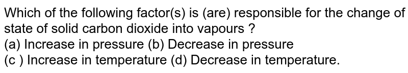 Which of the following factor(s) is (are) responsible for the change of state of solid carbon dioxide into vapours ? (a) Increase in pressure (b) Decrease in pressure (c ) Increase in temperature (d) Decrease in temperature.