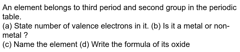An element belongs to third period and second group in the periodic table. (a) State number of valence electrons in it. (b) Is it a metal or non-metal ? (c) Name the element (d) Write the formula of its oxide