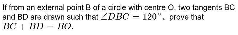 If from an external point B of a circle with centre O, two tangents BC and BD are drawn such that `angleDBC=120^(@),` prove that `BC+BD=BO.`