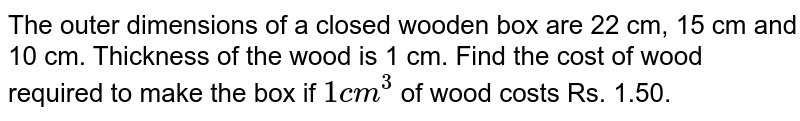 The outer dimensions of a closed wooden box are 22 cm, 15 cm and 10 cm. Thickness of the wood is 1 cm. Find the cost of wood required to make the box if  `1 cm^(3)` of wood costs  Rs. 1.50.
