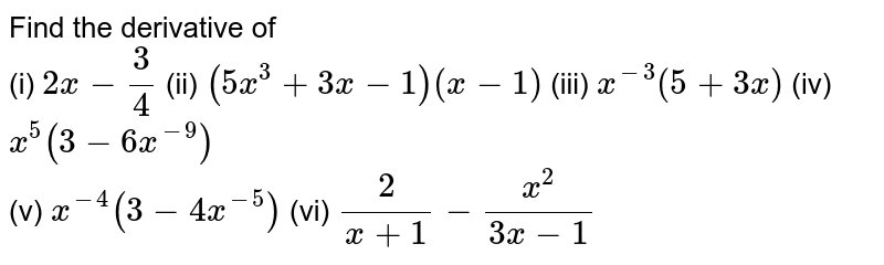 Find the derivative of <br> (i) ` 2x-(3)/(4)` (ii) `(5x^(3)+3x-1)(x-1)` (iii) `x^(-3)(5+3x)` (iv) `x^(5)(3-6x^(-9))` <br> (v) `x^(-4)(3-4x^(-5))` (vi) `(2)/( x+1)-(x^(2))/(3x-1)`