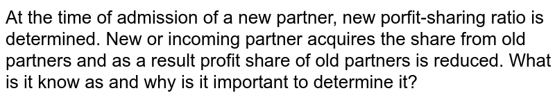 At the time of admission of a new partner, new porfit-sharing ratio is determined. New or incoming partner acquires the share from old partners and as a result profit share of old partners is reduced. What is it know as and why is it important to determine it?