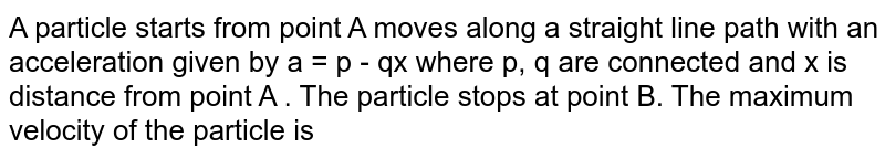 A particle starts from point A moves along a straight line path with an acceleration given by a = p - qx where p, q are connected and x is distance from point A . The particle stops at point B. The maximum velocity of the particle is 