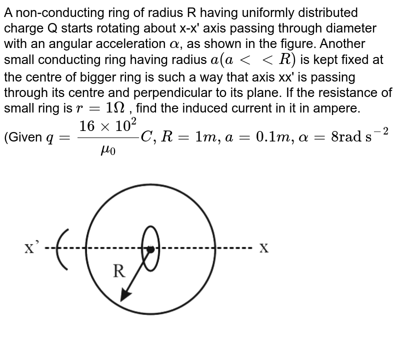 A non-conducting ring of radius R having uniformly distributed charge Q starts rotating about x-x' axis passing through diameter with an angular acceleration `alpha`, as shown in the figure. Another small conducting ring having radius `a(altltR)` is kept fixed at the centre of bigger ring is such a way that axis xx' is passing through its centre and perpendicular to its plane. If the resistance of small ring is `r = 1Omega` , find the induced current in it in ampere. <br> (Given `q=(16xx10^(2))/(mu_(0))C, R=1m,a=0.1m,alpha="8rad s"^(-2)` <br>  <img src="https://d10lpgp6xz60nq.cloudfront.net/physics_images/NTA_JEE_MOK_TST_45_E01_021_Q01.png" width="80%">