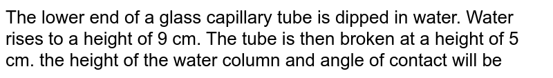 The lower end of a glass capillary tube is dipped in water. Water rises to a height of 9 cm. The tube is then broken at a height of 5 cm. the height of the water column and angle of contact will be