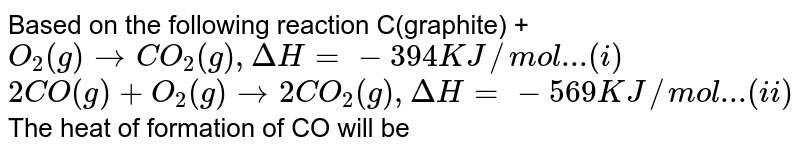 Based on the following reaction C(graphite) + O_2(g)rarrCO_2(g),DeltaH=-394KJ//mol...(i) 2CO(g)+O_2(g)rarr2CO_2(g),DeltaH=-569KJ//mol...(ii) The heat of formation of CO will be