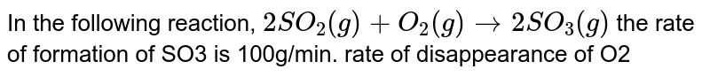 In the following reaction, 2SO_2(g)+O_2(g)rarr2SO_3(g) the rate of formation of SO3 is 100g/min. rate of disappearance of O2