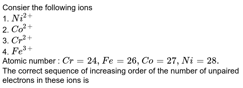 Consier the following ions 1. Ni^(2+) 2. Co^(2+) 3. Cr^(2+) 4. Fe^(3+) Atomic number : Cr=24, Fe=26, Co=27, Ni=28. The correct sequence of increasing order of the number of unpaired electrons in these ions is