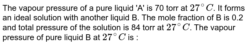 The vapour pressure of a pure liquid A is 70 torr at 27^(@)C . If forms and ideal solution with another liquid B. The mole fraction of B is 0.2 and total vapour pressure of the solution in 84 torr at 27^(@)C . The vapour pressure of pure liquid B at 27^(@)C is