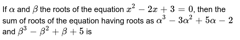 If `alpha` and `beta` the roots of the equation `x^(2)-2x+3=0`, then the sum of roots of the equation having roots as `alpha^(3)-3alpha^(2)+5alpha-2` and `beta^(3)-beta^(2)+beta+5` is 