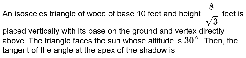 An isosceles triangle of wood of base 10 feet and height `(8)/(sqrt3)` feet is placed vertically with its base on the ground and vertex directly above. The triangle faces the sun whose altitude is `30^(@)`. Then, the tangent of the angle at the apex of the shadow is 