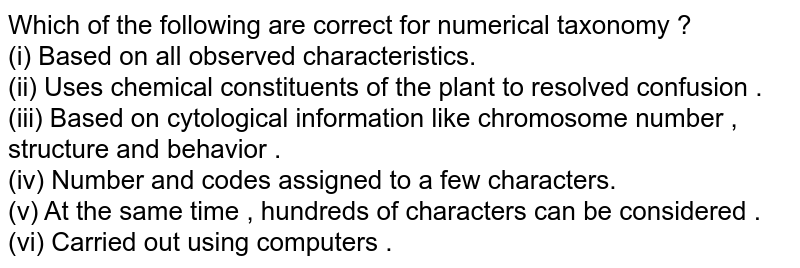 Which of the following are correct for numerical taxonomy ? (i) Based on all observed characteristics. (ii) Uses chemical constituents of the plant to resolved confusion . (iii) Based on cytological information like chromosome number , structure and behavior . (iv) Number and codes assigned to a few characters. (v) At the same time , hundreds of characters can be considered . (vi) Carried out using computers .