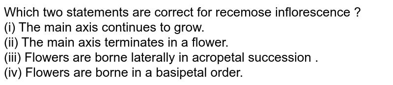Which two statements are correct for recemose inflorescence ? (i) The main axis continues to grow. (ii) The main axis terminates in a flower. (iii) Flowers are borne laterally in acropetal succession . (iv) Flowers are borne in a basipetal order.