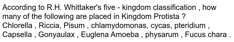 According to R.H. Whittaker's five - kingdom classification , how many of the following are placed in Kingdom Protista ? Chlorella , Riccia, Pisum , chlamydomonas, cycas, pteridium , Capsella , Gonyaulax , Euglena Amoeba , physarum , Fucus chara .