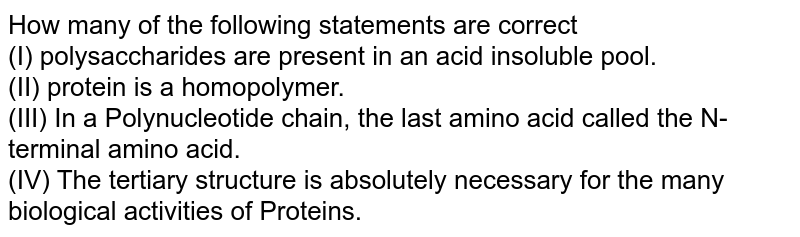 How many of the following statements are correct (I) polysaccharides are present in an acid insoluble pool. (II) protein is a homopolymer. (III) In a Polynucleotide chain, the last amino acid called the N-terminal amino acid. (IV) The tertiary structure is absolutely necessary for the many biological activities of Proteins.