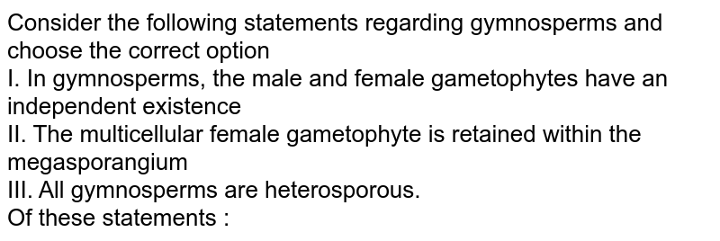 Consider the following statements regarding gymnosperms and choose the correct option. I. In gymnosperms , the male and female gametophytes have an independent existence. II. The multicellular female gametophyte is retained within the megasporangius. III. All gymnosperms are heterosporous. Of these statements .