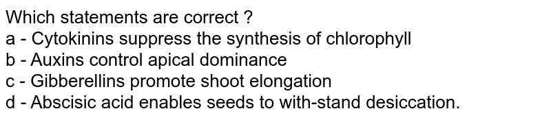 Which Statement are CORRECT ? a . Cytokinins supperss the synthesis of chlorophyll . b. Auxins cause apical dominance. c. Gibberellin promotes shoot elongation . d. Abscisic acid enables seeds to withstand desiccation .