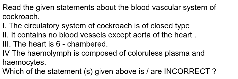 Read the given statements about the blood vascular system of cockroach. I. The circulatory system of cockroach is of closed type II. It contains no blood vessels except aorta of the heart . III. The heart is 6 - chambered. IV The haemolymph is composed of coloruless plasma and haemocytes. Which of the statement (s) given above is / are INCORRECT ?