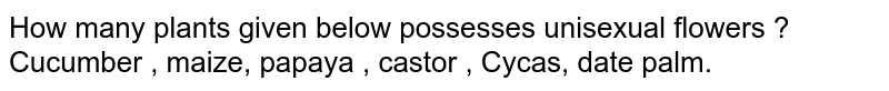 How many plants given below possesses unisexual flowers ? Cucumber , maize, papaya , castor , Cycas, date palm.