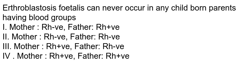 Erthroblastosis foetalis can never occur in any child born parents having blood groups I. Mother : Rh-ve, Father: Rh+ve II. Mother : Rh-ve, Father: Rh-ve III. Mother : Rh+ve, Father: Rh-ve IV . Mother : Rh+ve, Father: Rh+ve