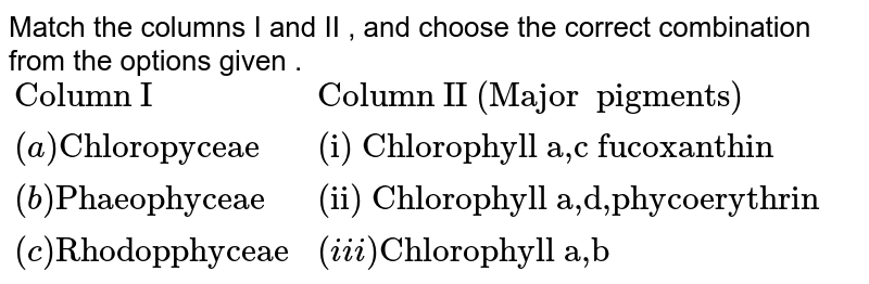 Match the columns I and II , and choose the correct combination from the options given . {:("Column I","Column II (Major pigments)"),((a)"Chloropyceae","(i) Chlorophyll a,c fucoxanthin"),((b)"Phaeophyceae","(ii) Chlorophyll a,d,phycoerythrin"),((c)"Rhodopphyceae",(iii)"Chlorophyll a,b"):}