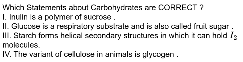 Which Statements about Carbohydrates are CORRECT ? I. Inulin is a polymer of sucrose . II. Glucose is a respiratory substrate and is also called fruit sugar . III. Starch forms helical secondary structures in which it can hold I_2 molecules. IV. The variant of cellulose in animals is glycogen .