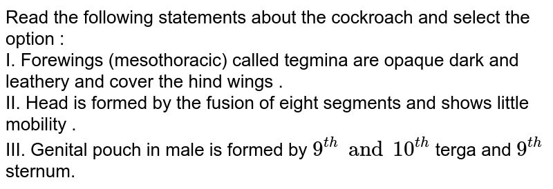 Read the following statements about the cockroach and select the option : I. Forewings (mesothoracic) called tegmina are opaque dark and leathery and cover the hind wings . II. Head is formed by the fusion of eight segments and shows little mobility . III. Genital pouch in male is formed by 9^(th) and 10^(th) terga and 9^(th) sternum.