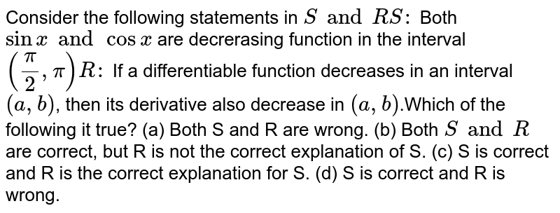 Consider the following statements in S and R S: Both sinx and cosx are decrerasing function in the interval (pi/2,pi) R: If a differentiable function decreases in an interval (a,b), then its derivative also decrease in (a,b).Which of the following it true? (a) Both S and R are wrong. (b) Both S and R are correct, but R is not the correct explanation of S. (c) S is correct and R is the correct explanation for S. (d) S is correct and R is wrong.