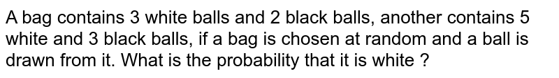 A bag contains 3 white balls and 2 black balls, another contains 5 white and 3 black balls, if a bag is chosen at random and a ball is drawn from it. What is the probability that it is white ?
