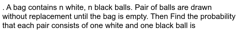 . A bag contains n white, n black balls. Pair of balls are drawn without replacement until the bag is empty. Then Find the probability that each pair consists of one white and one black ball is