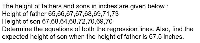 The height of fathers and sons in inches are given below : <br> Height of father 65,66,67,67,68,69,71,73 <br> Height of son 67,68,64,68,72,70,69,70 <br> Determine the equations of both the regression lines. Also, find the expected height of son when the height of father is 67.5 inches. 