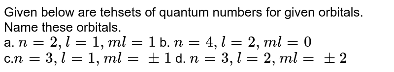 Given below are tehsets of quantum numbers for given orbitals. Name these orbitals. a. n=2,l=1,ml=1 b. n=4,l=2,ml=0 c. n=3,l=1,ml=+-1 d. n=3,l=2,ml=+-2