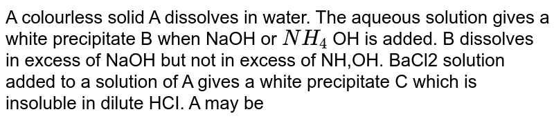 A colourless solid A dissolves in water. The aqueous solution gives a white precipitate B when NaOH or `NH_4` OH is added. B dissolves in excess of NaOH but not in excess of NH,OH. BaCl2 solution added to a solution of A gives a white precipitate C which is insoluble in dilute HCI. A may be 