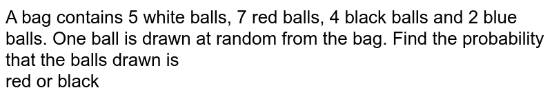 A bag contains 5 white balls, 7 red balls, 4 black balls and 2 blue balls. One ball is drawn at random from the bag. Find the probability that the balls drawn is <br> red or black 