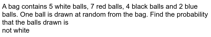 A bag contains 5 white balls, 7 red balls, 4 black balls and 2 blue balls. One ball is drawn at random from the bag. Find the probability that the balls drawn is <br> not white 