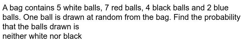 A bag contains 5 white balls, 7 red balls, 4 black balls and 2 blue balls. One ball is drawn at random from the bag. Find the probability that the balls drawn is <br> neither white nor black 