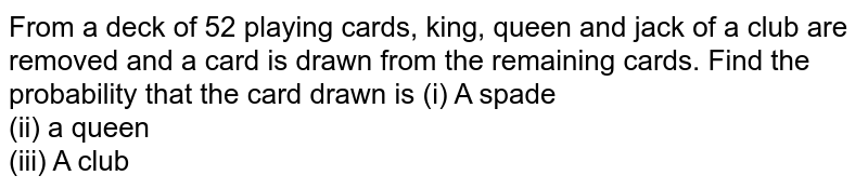From a deck of 52 playing cards, king, queen and jack of a club are removed and a card is drawn from the remaining cards. Find the probability that the card drawn is (i) A spade <br> (ii) a queen <br> (iii) A club