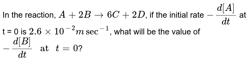 In the reaction, A + 2B to 6C + 2D , if the initial rate -(d[A])/(dt) at t = 0 is 2.6 xx 10^(-2) m sec^(-1) , what will be the value of -(d[B])/(dt)" at " t = 0 ?